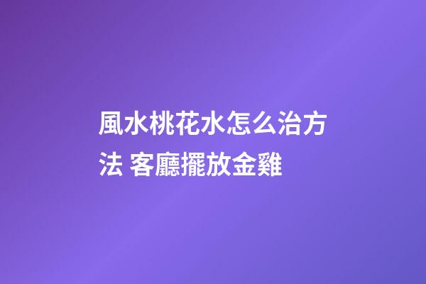 風水桃花水怎么治方法 客廳擺放金雞